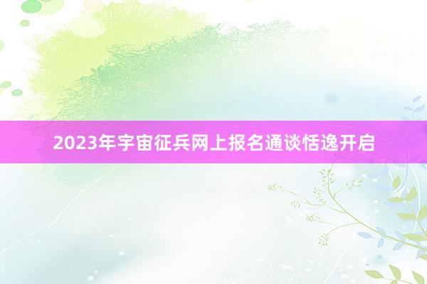 2023年宇宙征兵网上报名通谈恬逸开启