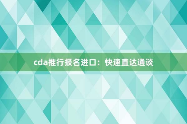 cda推行报名进口：快速直达通谈