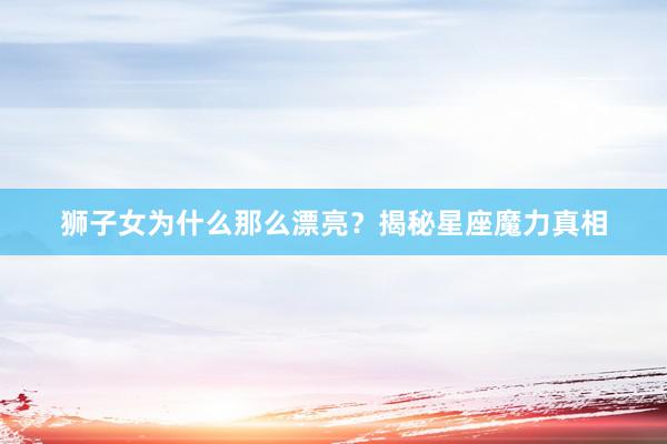 狮子女为什么那么漂亮？揭秘星座魔力真相